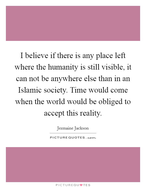 I believe if there is any place left where the humanity is still visible, it can not be anywhere else than in an Islamic society. Time would come when the world would be obliged to accept this reality Picture Quote #1