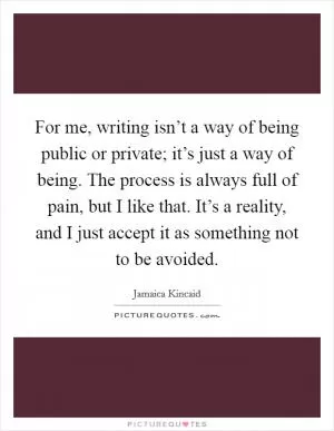For me, writing isn’t a way of being public or private; it’s just a way of being. The process is always full of pain, but I like that. It’s a reality, and I just accept it as something not to be avoided Picture Quote #1