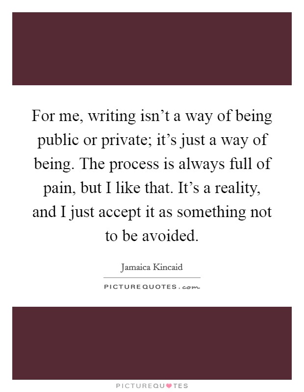 For me, writing isn't a way of being public or private; it's just a way of being. The process is always full of pain, but I like that. It's a reality, and I just accept it as something not to be avoided Picture Quote #1