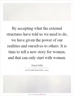 By accepting what the external structures have told us we need to do, we have given the power of our realities and ourselves to others. It is time to tell a new story for women, and that can only start with women Picture Quote #1