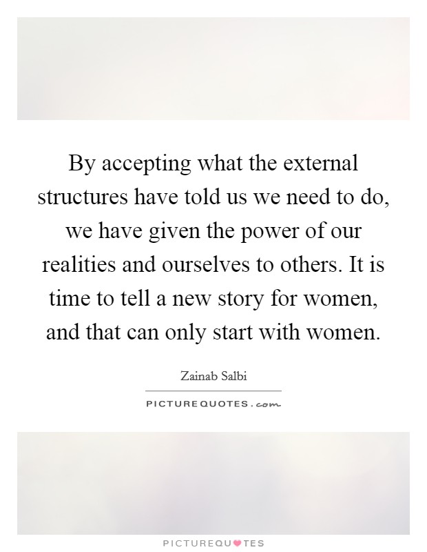By accepting what the external structures have told us we need to do, we have given the power of our realities and ourselves to others. It is time to tell a new story for women, and that can only start with women Picture Quote #1