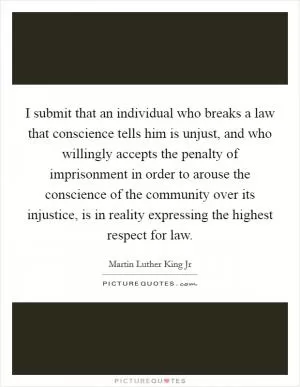 I submit that an individual who breaks a law that conscience tells him is unjust, and who willingly accepts the penalty of imprisonment in order to arouse the conscience of the community over its injustice, is in reality expressing the highest respect for law Picture Quote #1