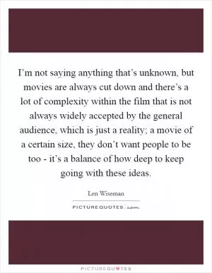 I’m not saying anything that’s unknown, but movies are always cut down and there’s a lot of complexity within the film that is not always widely accepted by the general audience, which is just a reality; a movie of a certain size, they don’t want people to be too - it’s a balance of how deep to keep going with these ideas Picture Quote #1
