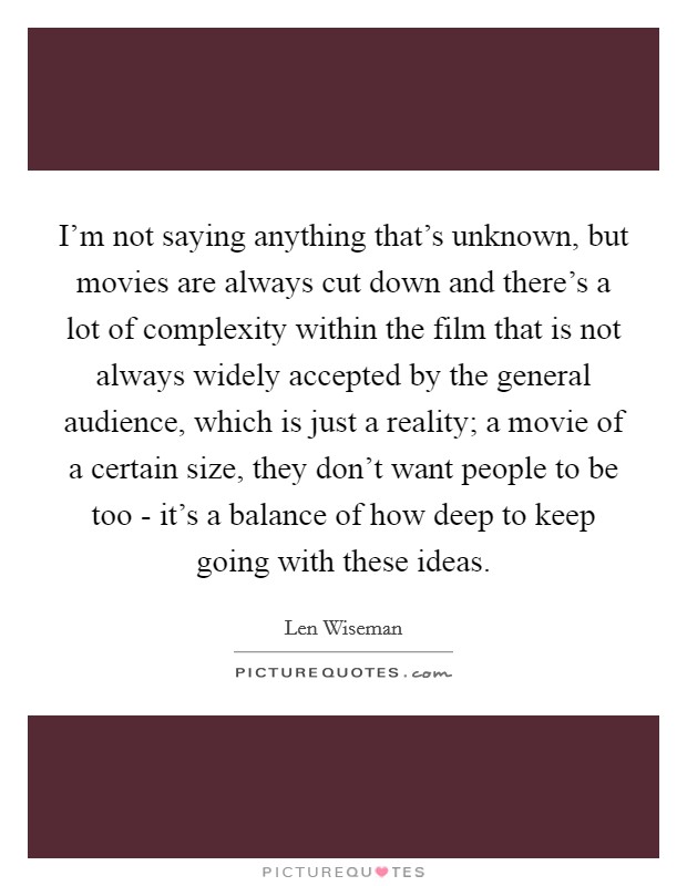 I'm not saying anything that's unknown, but movies are always cut down and there's a lot of complexity within the film that is not always widely accepted by the general audience, which is just a reality; a movie of a certain size, they don't want people to be too - it's a balance of how deep to keep going with these ideas Picture Quote #1