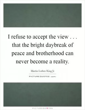 I refuse to accept the view . . . that the bright daybreak of peace and brotherhood can never become a reality Picture Quote #1
