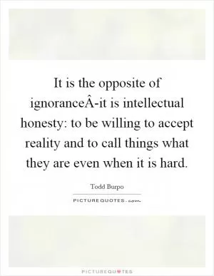 It is the opposite of ignoranceÂ-it is intellectual honesty: to be willing to accept reality and to call things what they are even when it is hard Picture Quote #1