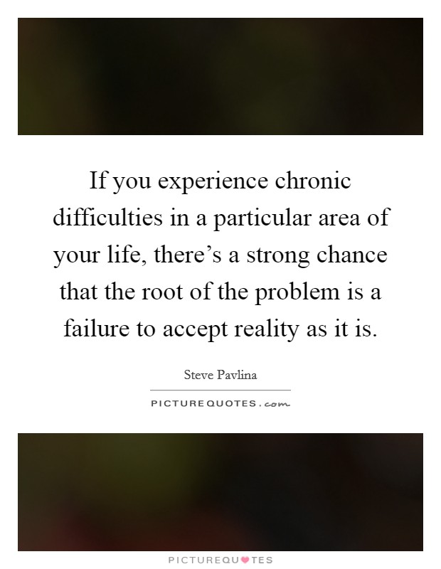 If you experience chronic difficulties in a particular area of your life, there's a strong chance that the root of the problem is a failure to accept reality as it is Picture Quote #1