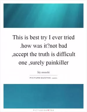 This is best try I ever tried .how was it?not bad ,accept the truth is difficult one ,surely painkiller Picture Quote #1
