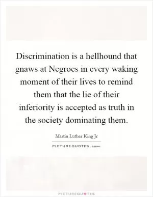 Discrimination is a hellhound that gnaws at Negroes in every waking moment of their lives to remind them that the lie of their inferiority is accepted as truth in the society dominating them Picture Quote #1