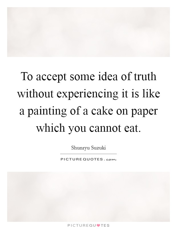 To accept some idea of truth without experiencing it is like a painting of a cake on paper which you cannot eat Picture Quote #1