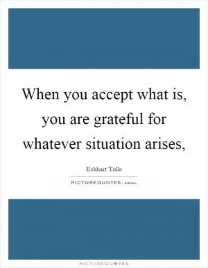 When you accept what is, you are grateful for whatever situation arises, Picture Quote #1