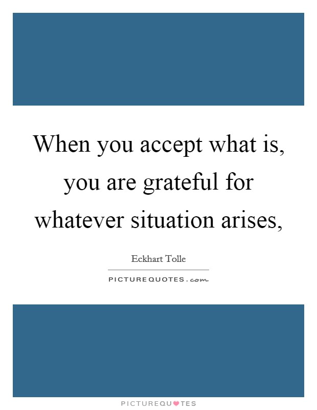 When you accept what is, you are grateful for whatever situation arises, Picture Quote #1