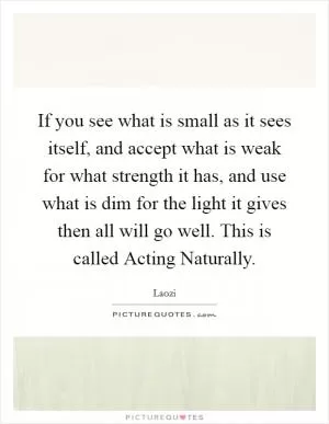 If you see what is small as it sees itself, and accept what is weak for what strength it has, and use what is dim for the light it gives then all will go well. This is called Acting Naturally Picture Quote #1
