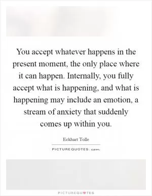 You accept whatever happens in the present moment, the only place where it can happen. Internally, you fully accept what is happening, and what is happening may include an emotion, a stream of anxiety that suddenly comes up within you Picture Quote #1