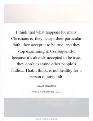 I think that what happens for many Christians is, they accept their particular faith, they accept it to be true, and they stop examining it. Consequently, because it’s already accepted to be true, they don’t examine other people’s faiths... That, I think, is not healthy for a person of any faith Picture Quote #1