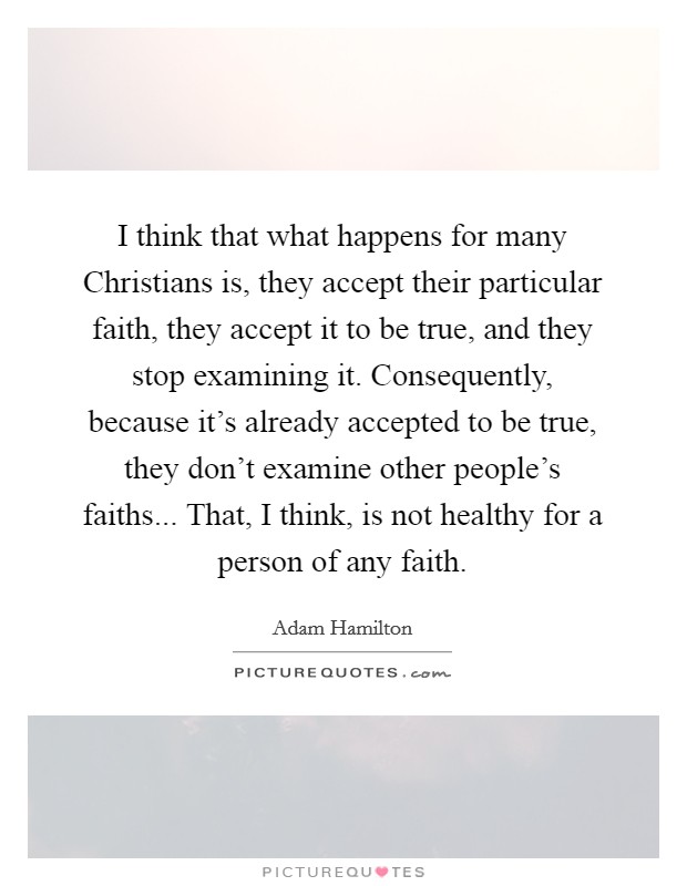 I think that what happens for many Christians is, they accept their particular faith, they accept it to be true, and they stop examining it. Consequently, because it's already accepted to be true, they don't examine other people's faiths... That, I think, is not healthy for a person of any faith Picture Quote #1