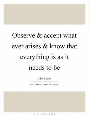 Observe and accept what ever arises and know that everything is as it needs to be Picture Quote #1