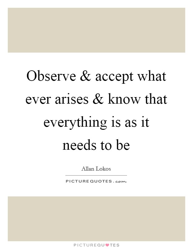 Observe and accept what ever arises and know that everything is as it needs to be Picture Quote #1