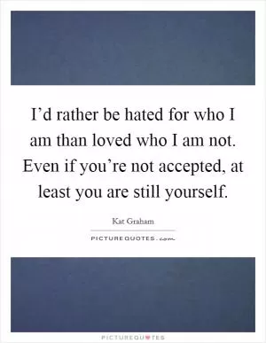 I’d rather be hated for who I am than loved who I am not. Even if you’re not accepted, at least you are still yourself Picture Quote #1