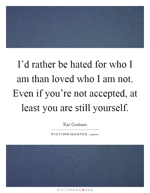 I'd rather be hated for who I am than loved who I am not. Even if you're not accepted, at least you are still yourself Picture Quote #1
