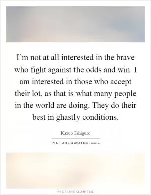 I’m not at all interested in the brave who fight against the odds and win. I am interested in those who accept their lot, as that is what many people in the world are doing. They do their best in ghastly conditions Picture Quote #1