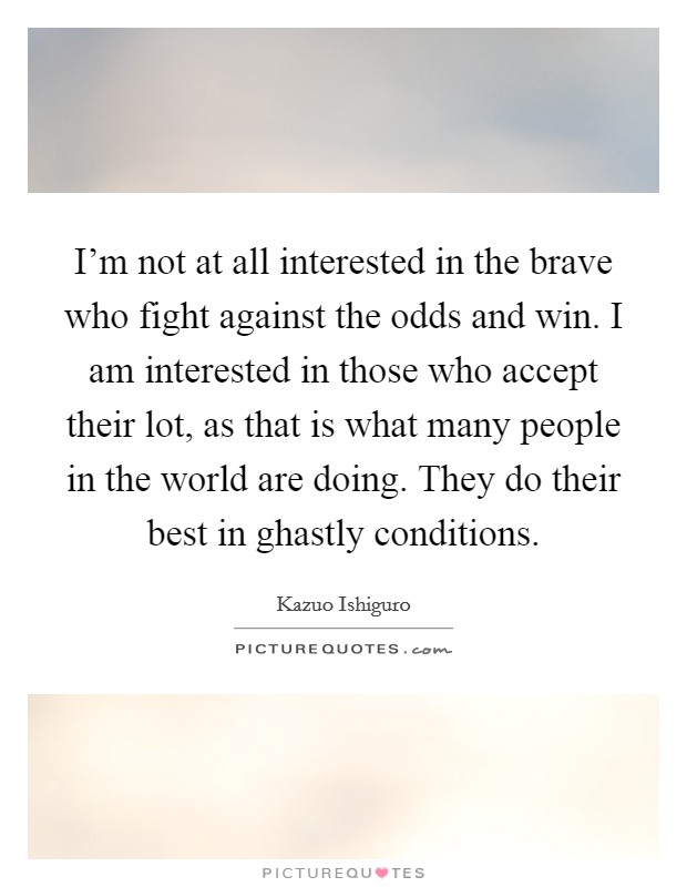 I'm not at all interested in the brave who fight against the odds and win. I am interested in those who accept their lot, as that is what many people in the world are doing. They do their best in ghastly conditions Picture Quote #1
