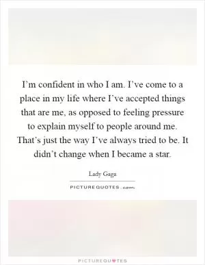I’m confident in who I am. I’ve come to a place in my life where I’ve accepted things that are me, as opposed to feeling pressure to explain myself to people around me. That’s just the way I’ve always tried to be. It didn’t change when I became a star Picture Quote #1