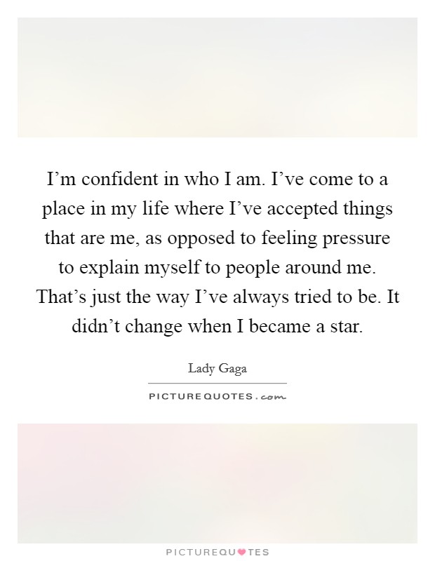 I'm confident in who I am. I've come to a place in my life where I've accepted things that are me, as opposed to feeling pressure to explain myself to people around me. That's just the way I've always tried to be. It didn't change when I became a star Picture Quote #1