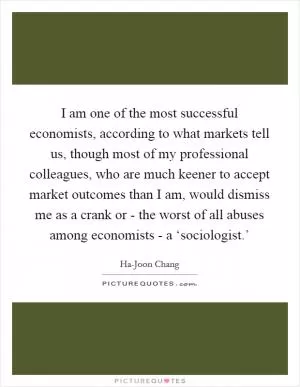 I am one of the most successful economists, according to what markets tell us, though most of my professional colleagues, who are much keener to accept market outcomes than I am, would dismiss me as a crank or - the worst of all abuses among economists - a ‘sociologist.’ Picture Quote #1