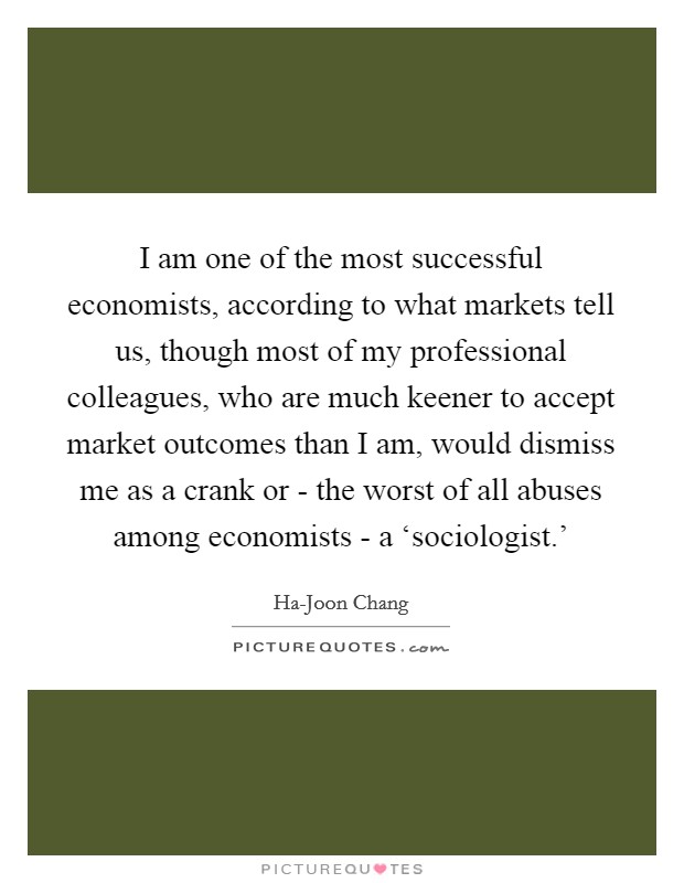 I am one of the most successful economists, according to what markets tell us, though most of my professional colleagues, who are much keener to accept market outcomes than I am, would dismiss me as a crank or - the worst of all abuses among economists - a ‘sociologist.' Picture Quote #1