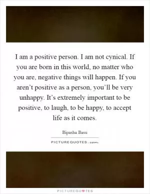 I am a positive person. I am not cynical. If you are born in this world, no matter who you are, negative things will happen. If you aren’t positive as a person, you’ll be very unhappy. It’s extremely important to be positive, to laugh, to be happy, to accept life as it comes Picture Quote #1
