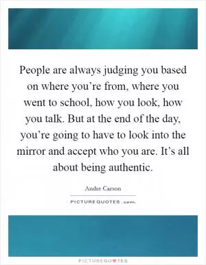 People are always judging you based on where you’re from, where you went to school, how you look, how you talk. But at the end of the day, you’re going to have to look into the mirror and accept who you are. It’s all about being authentic Picture Quote #1