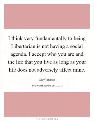 I think very fundamentally to being Libertarian is not having a social agenda. I accept who you are and the life that you live as long as your life does not adversely affect mine Picture Quote #1