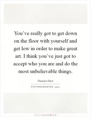 You’ve really got to get down on the floor with yourself and get low in order to make great art. I think you’ve just got to accept who you are and do the most unbelievable things Picture Quote #1