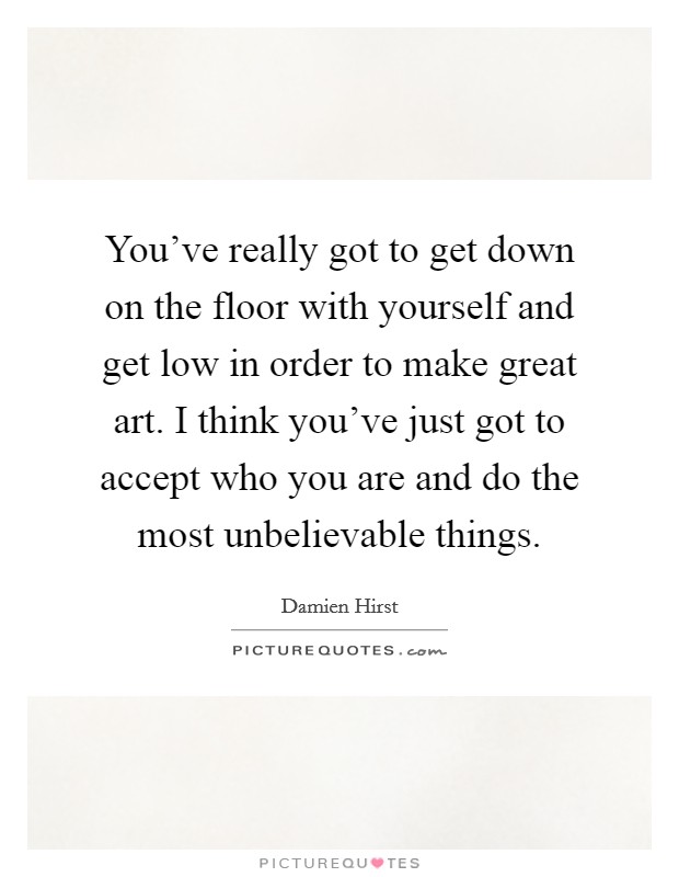 You've really got to get down on the floor with yourself and get low in order to make great art. I think you've just got to accept who you are and do the most unbelievable things Picture Quote #1
