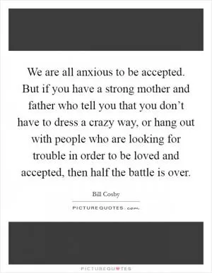We are all anxious to be accepted. But if you have a strong mother and father who tell you that you don’t have to dress a crazy way, or hang out with people who are looking for trouble in order to be loved and accepted, then half the battle is over Picture Quote #1