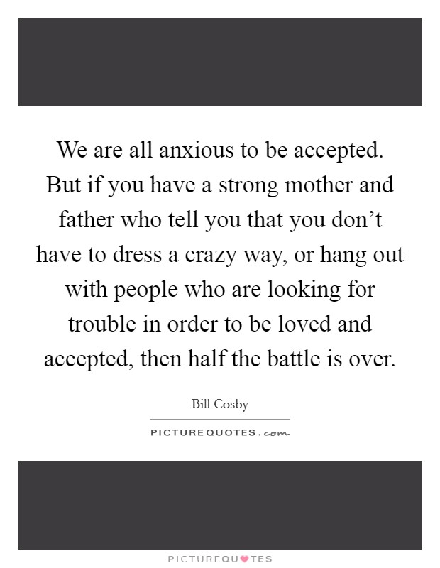We are all anxious to be accepted. But if you have a strong mother and father who tell you that you don't have to dress a crazy way, or hang out with people who are looking for trouble in order to be loved and accepted, then half the battle is over Picture Quote #1