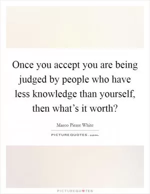 Once you accept you are being judged by people who have less knowledge than yourself, then what’s it worth? Picture Quote #1