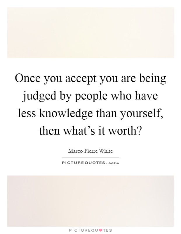 Once you accept you are being judged by people who have less knowledge than yourself, then what's it worth? Picture Quote #1