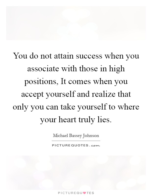 You do not attain success when you associate with those in high positions, It comes when you accept yourself and realize that only you can take yourself to where your heart truly lies Picture Quote #1
