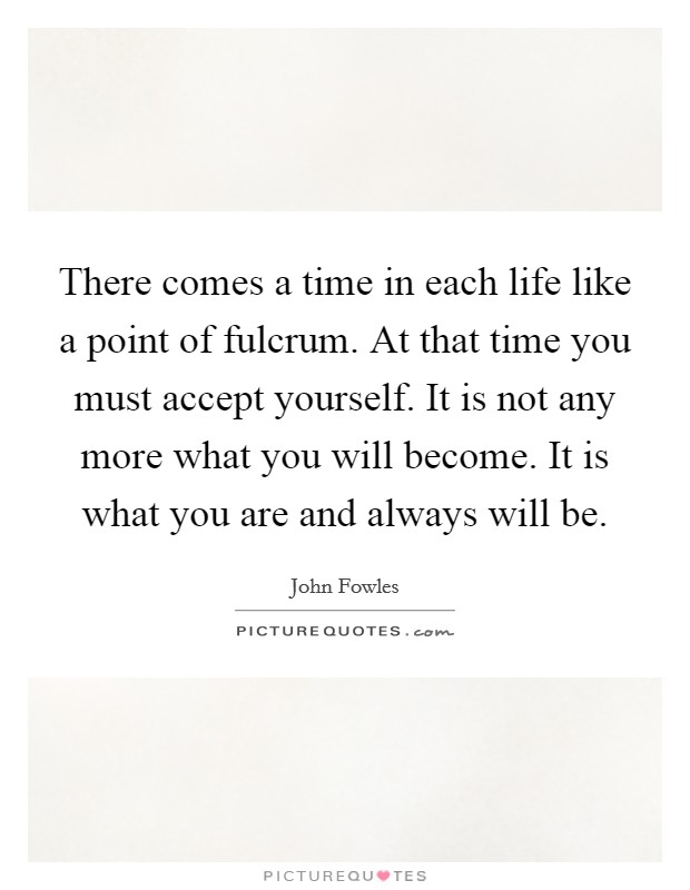 There comes a time in each life like a point of fulcrum. At that time you must accept yourself. It is not any more what you will become. It is what you are and always will be Picture Quote #1