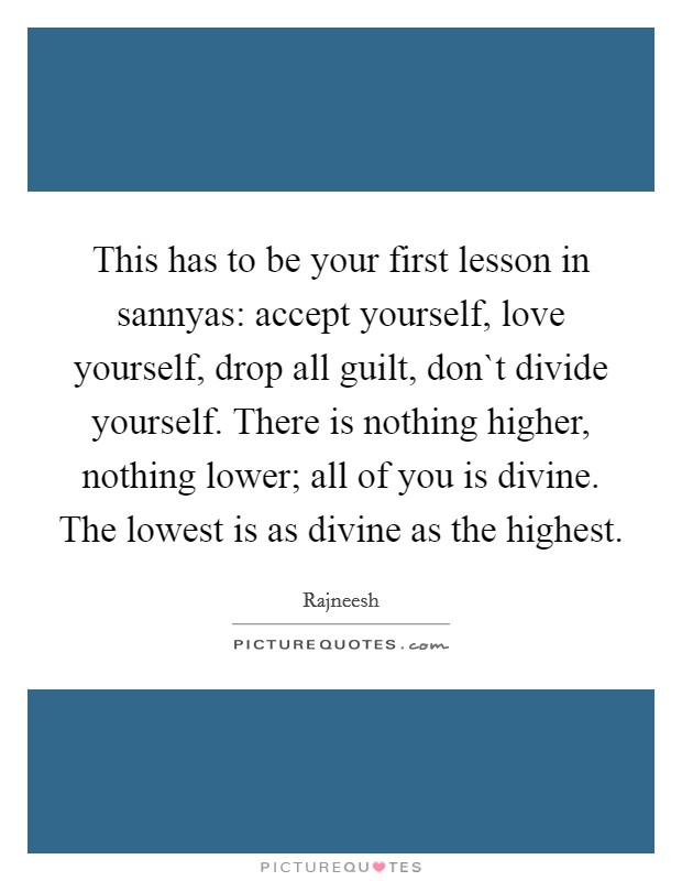 This has to be your first lesson in sannyas: accept yourself, love yourself, drop all guilt, don`t divide yourself. There is nothing higher, nothing lower; all of you is divine. The lowest is as divine as the highest Picture Quote #1
