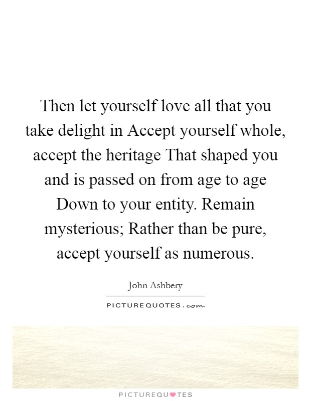 Then let yourself love all that you take delight in Accept yourself whole, accept the heritage That shaped you and is passed on from age to age Down to your entity. Remain mysterious; Rather than be pure, accept yourself as numerous Picture Quote #1
