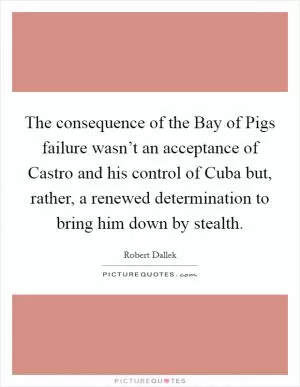 The consequence of the Bay of Pigs failure wasn’t an acceptance of Castro and his control of Cuba but, rather, a renewed determination to bring him down by stealth Picture Quote #1