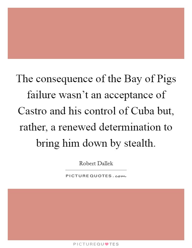 The consequence of the Bay of Pigs failure wasn't an acceptance of Castro and his control of Cuba but, rather, a renewed determination to bring him down by stealth Picture Quote #1