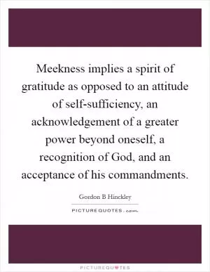 Meekness implies a spirit of gratitude as opposed to an attitude of self-sufficiency, an acknowledgement of a greater power beyond oneself, a recognition of God, and an acceptance of his commandments Picture Quote #1