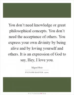You don’t need knowledge or great philosophical concepts. You don’t need the acceptance of others. You express your own divinity by being alive and by loving yourself and others. It is an expression of God to say, Hey, I love you Picture Quote #1
