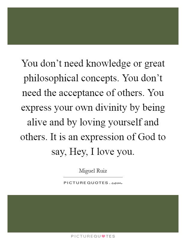 You don't need knowledge or great philosophical concepts. You don't need the acceptance of others. You express your own divinity by being alive and by loving yourself and others. It is an expression of God to say, Hey, I love you Picture Quote #1