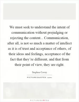 We must seek to understand the intent of communication without prejudging or rejecting the content... Communication, after all, is not so much a matter of intellect as it is of trust and acceptance of others, of their ideas and feelings, acceptance of the fact that they’re different, and that from their point of view, they are right Picture Quote #1