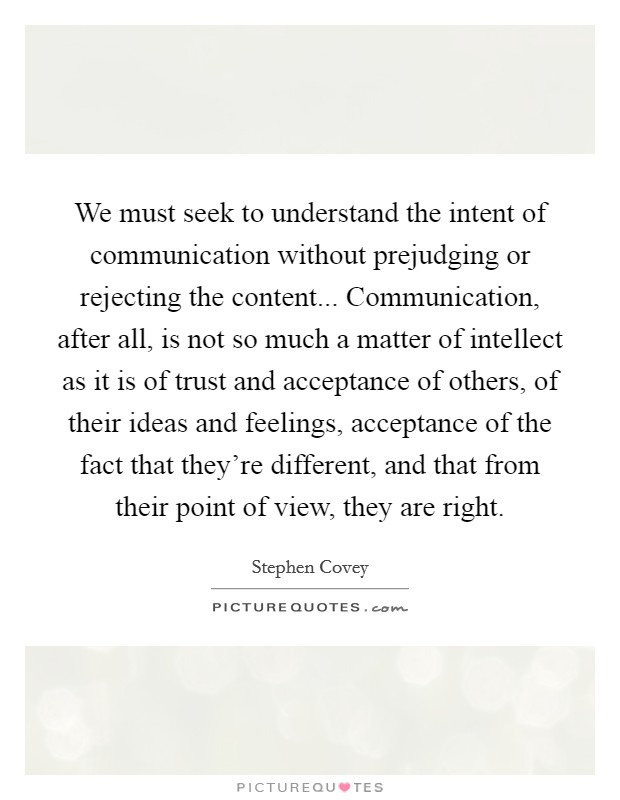 We must seek to understand the intent of communication without prejudging or rejecting the content... Communication, after all, is not so much a matter of intellect as it is of trust and acceptance of others, of their ideas and feelings, acceptance of the fact that they're different, and that from their point of view, they are right Picture Quote #1